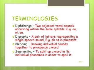 TERMINOLOGIES
 Diphthongs   – Two adjacent vowel sounds
  occurring within the same syllable. E.g. oa,
  oi, ea.
 Digraphs – A pair of letters representing a
  single speech sound. E.g. ph as in pheasant.
 Blending – Drawing individual sounds
  together to pronounce a word.
 Segmenting – To split up a word in its
  individual phonemes in order to spell it.

                                                 -CCJ-
 