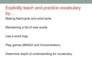 Explicitly teach and practice vocabulary
by…
Making flashcards and word sorts
Maintaining a list of new words
Use a word map
Play games (BINGO and Concentration)
Determine depth of understanding for vocabulary
 