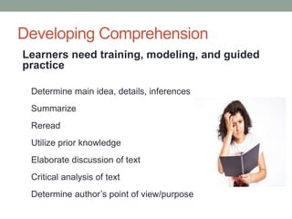 Developing Comprehension
Learners need training, modeling, and guided
practice
Determine main idea, details, inferences
Summarize
Reread
Utilize prior knowledge
Elaborate discussion of text
Critical analysis of text
Determine author’s point of view/purpose
 