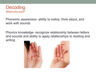 Decoding
What is the word?
Phonemic awareness- ability to notice, think about, and
work with sounds
Phonics knowledge- recognize relationship between letters
and sounds and ability to apply relationships to reading and
writing
 