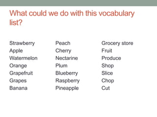 What could we do with this vocabulary
list?
Strawberry
Apple
Watermelon
Orange
Grapefruit
Grapes
Banana
Peach
Cherry
Nectarine
Plum
Blueberry
Raspberry
Pineapple
Grocery store
Fruit
Produce
Shop
Slice
Chop
Cut
 