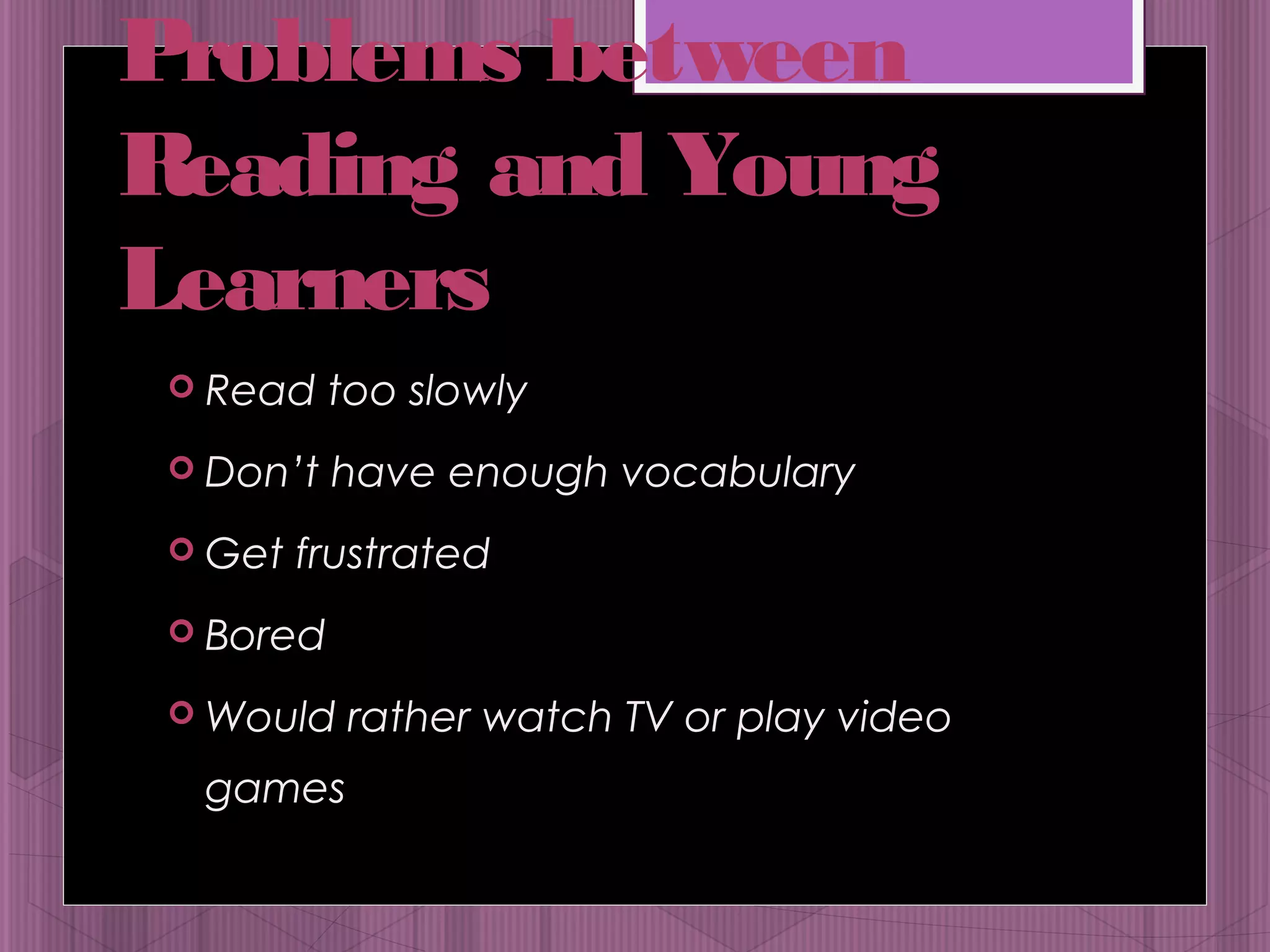 Problems between 
Reading and Young 
Learners 
 Read too slowly 
 Don’t have enough vocabulary 
 Get frustrated 
 Bored 
Would rather watch TV or play video 
games 
 