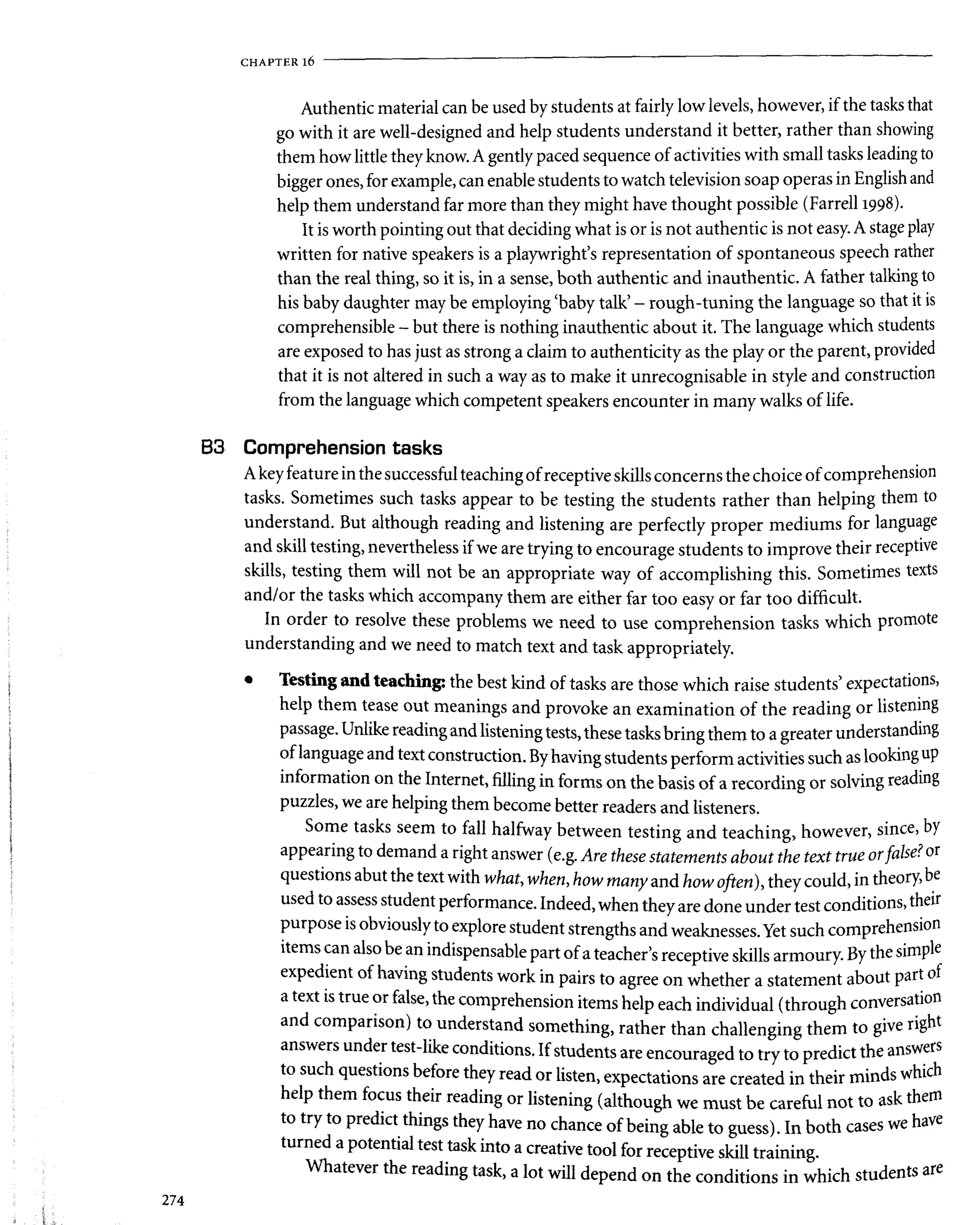 CHAPTER l 6
Authentic material can be used by students at fairly low levels, however, if the tasks that
go with it are well-designed and help students understand it better, rather than showing
them how little they know. A gently paced sequence of activities with small tasks leading to
bigger ones, for example, can enable students to watch television soap operas in English and
help them understand far more than they might have thought possible (Farrell 1998).
It is worth pointing out that deciding what is or is not authentic is not easy. A stage play
written for native speakers is a playwright's representation of spontaneous speech rather
than the real thing, so it is, in a sense, both authentic and inauthentic. A father talking to
his baby daughter may be employing 'baby talk' - rough-tuning the language so that it is
comprehensible - but there is nothing inauthentic about it. The language which students
are exposed to has just as strong a claim to authenticity as the play or the parent, provided
that it is not altered in such a way as to make it unrecognisable in style and construction
from the language which competent speakers encounter in many walks of life.
B3 Comprehension tasks
A key feature in the successful teaching of receptive skills concerns the choice of comprehension
tasks. Sometimes such tasks appear to be testing the students rather than helping them to
understand. But although reading and listening are perfectly proper mediums for language
and skill testing, nevertheless if we are trying to encourage students to improve their receptive
skills, testing them will not be an appropriate way of accomplishing this. Sometimes texts
and/or the tasks which accompany them are either far too easy or far too difficult.
In order to resolve these problems we need to use comprehension tasks which promote
understanding and we need to match text and task appropriately.
• Testing and teaching: the best kind of tasks are those which raise students5
expectations,
help them tease out meanings and provoke an examination of the reading or listening
passage. Unlike reading and listening tests, these tasks bring them to a greater understanding
of language and text construction. By having students perform activities such as looking up
information on the Internet, filling in forms on the basis of a recording or solving reading
puzzles, we are helping them become better readers and listeners.
Some tasks seem to fall halfway between testing and teaching, however, since, by
appearing to demand a right answer (e.g. Are these statements about the text true orfalse? or
questions abut the text with what, when, how many and how often), they could, in theory, be
used to assess student performance. Indeed, when they are done under test conditions, their
r _ . r „ _ „, ^..v^cu; LU ^A^iuic siuuem sirengtns and weaknesses. Yet sucn compreiiaww
items can also be an indispensable part of a teacher's receptive skills armoury. By the simple
expedient of having students work in pairs to agree on whether a statement about part of
a text is true or false, the comprehension items help each individual (through conversation
and comparison) to understand something, rather than challenging them to give right
answers under test-like conditions. If students are encouraged to try to predict the answers
to such questions before they read or listen, expectations are created in their minds which
help them focus their reading or listening (although we must be careful not to ask them
to try to predict things they have no chance of being able to guess). In both cases we have
turned a potential test task into a creative tool for receptive skill training.
Whatever the readina taclr =
a r+ Thrill ,4^«,™J j.r . T-* • l *_L ^4-,^^1^ntC afC
274
 