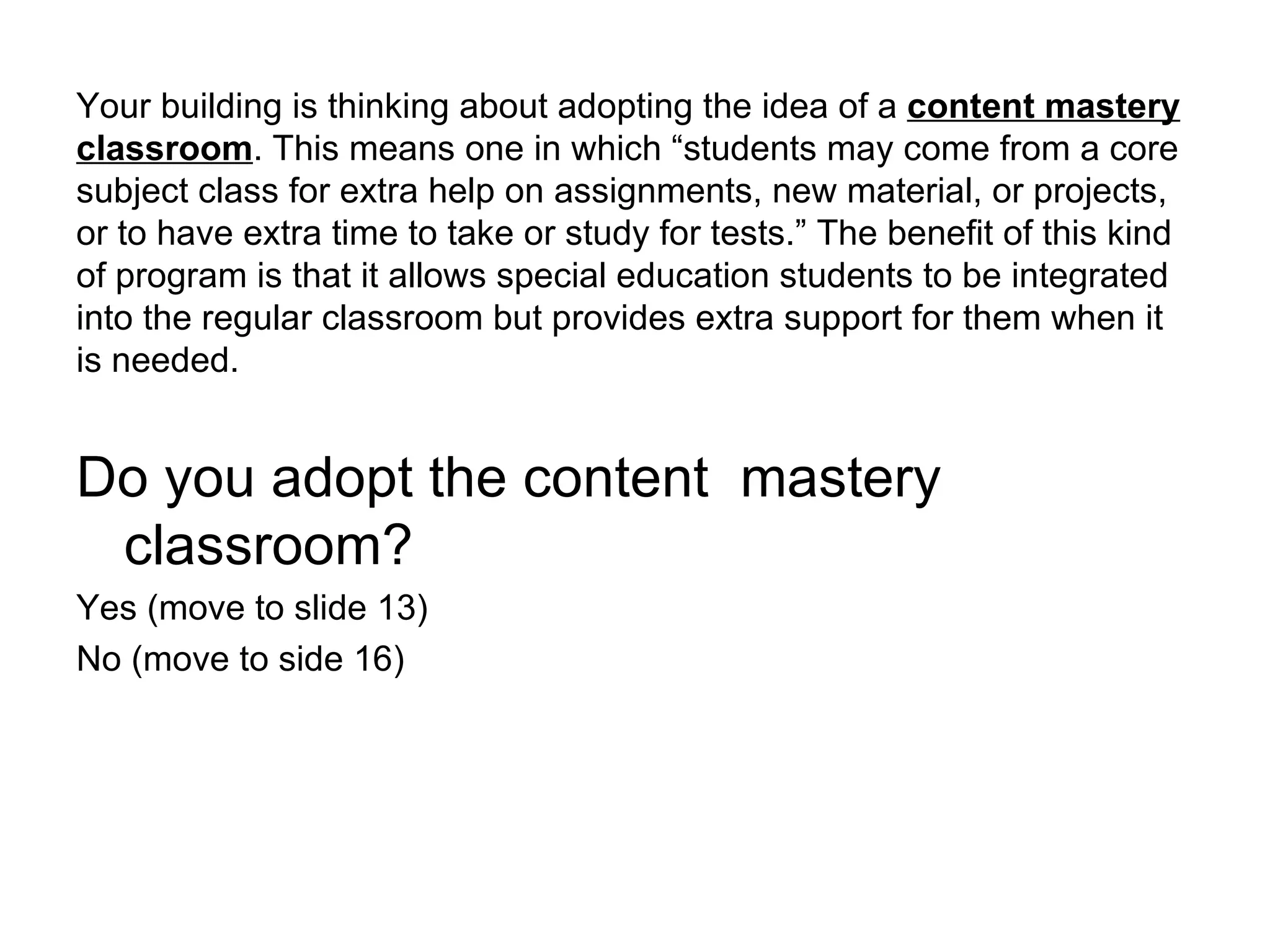 Your building is thinking about adopting the idea of a  content mastery classroom . This means one in which “students may come from a core subject class for extra help on assignments, new material, or projects, or to have extra time to take or study for tests.” The benefit of this kind of program is that it allows special education students to be integrated into the regular classroom but provides extra support for them when it is needed. Do you adopt the content  mastery classroom? Yes (move to slide 13) No (move to side 16) 