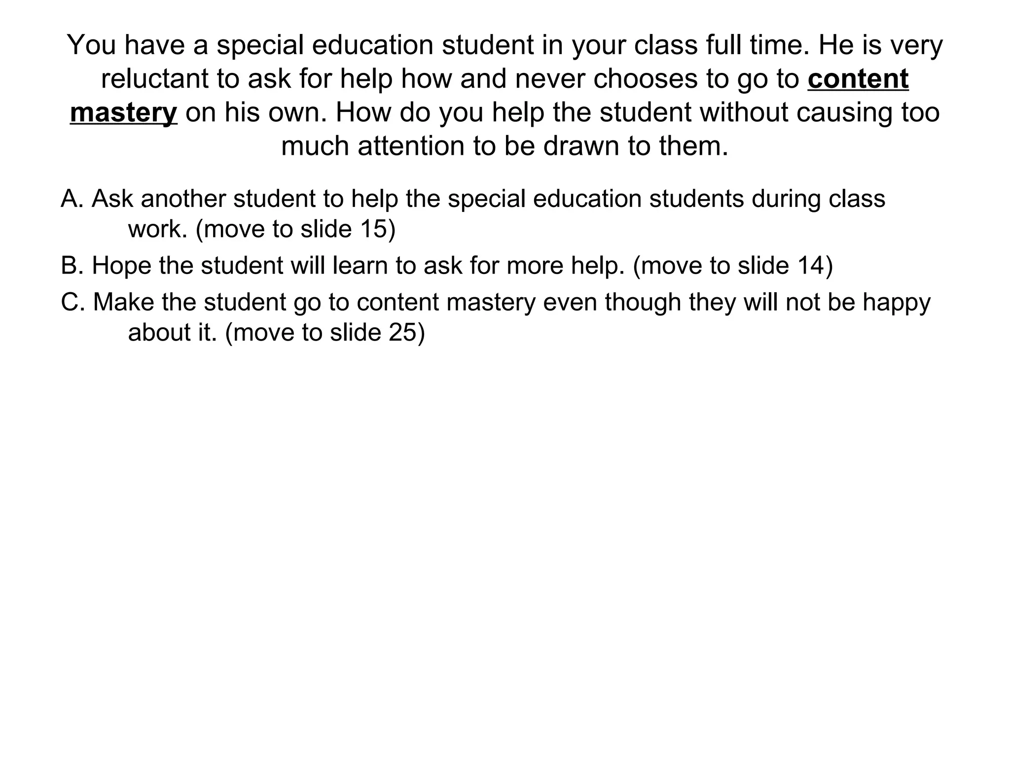 You have a special education student in your class full time. He is very reluctant to ask for help how and never chooses to go to  content mastery  on his own. How do you help the student without causing too much attention to be drawn to them. A. Ask another student to help the special education students during class work. (move to slide 15) B. Hope the student will learn to ask for more help. (move to slide 14) C. Make the student go to content mastery even though they will not be happy about it. (move to slide 25)  
