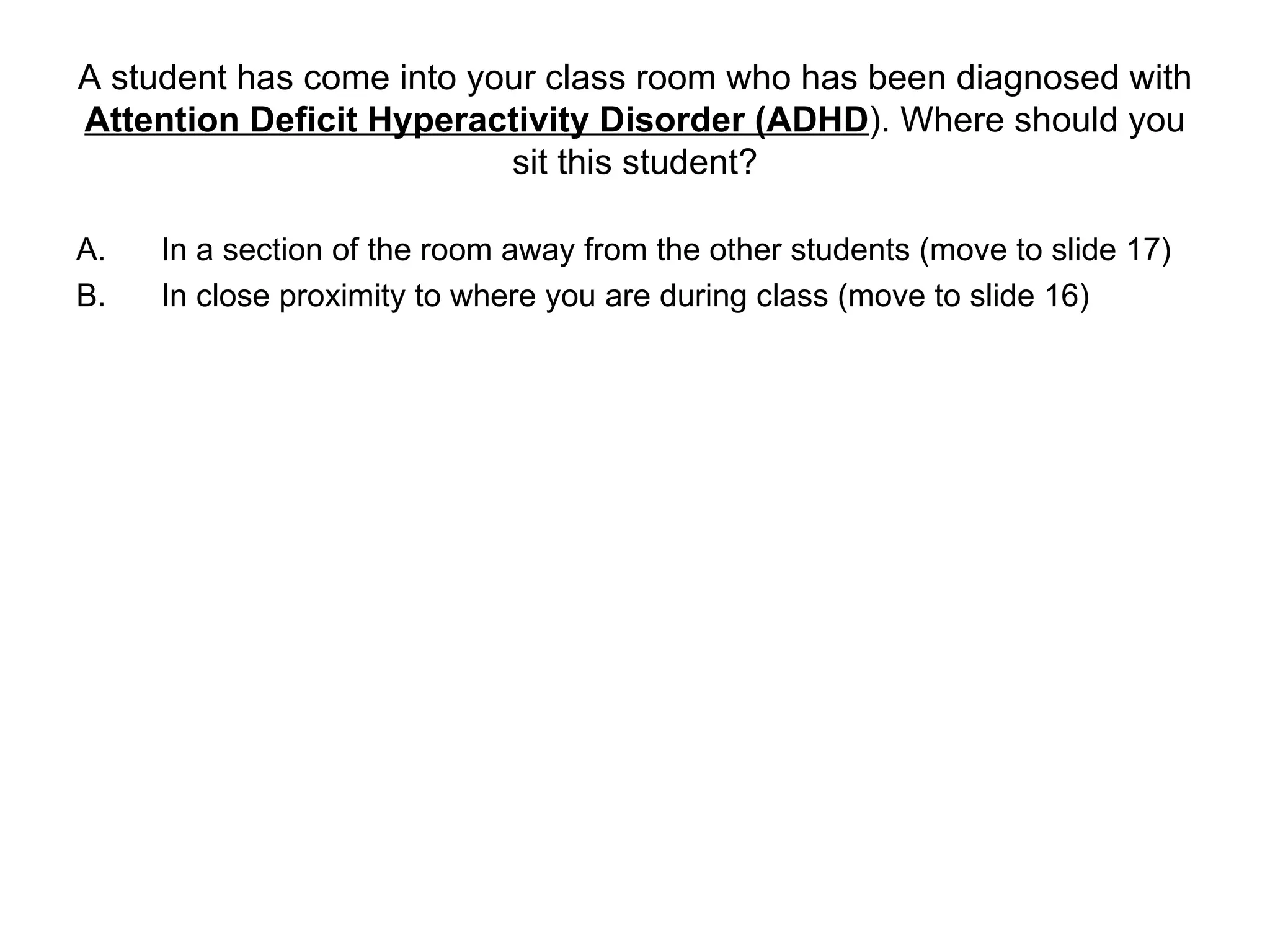 A student has come into your class room who has been diagnosed with  Attention Deficit Hyperactivity Disorder (ADHD ). Where should you sit this student? In a section of the room away from the other students (move to slide 17) In close proximity to where you are during class (move to slide 16) 