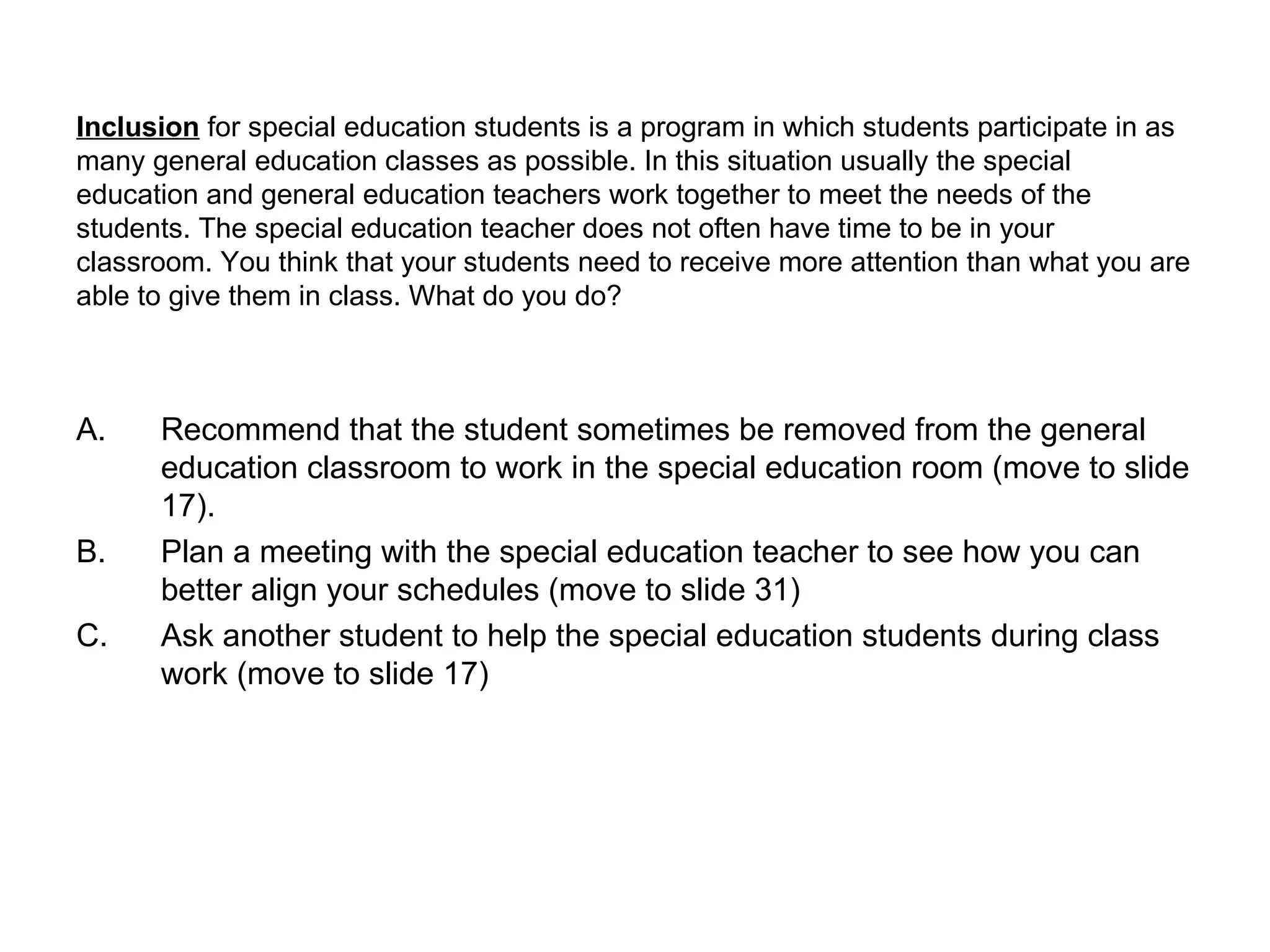 Inclusion  for special education students is a program in which students participate in as many general education classes as possible. In this situation usually the special education and general education teachers work together to meet the needs of the students. The special education teacher does not often have time to be in your classroom. You think that your students need to receive more attention than what you are able to give them in class. What do you do? Recommend that the student sometimes be removed from the general education classroom to work in the special education room (move to slide 17). Plan a meeting with the special education teacher to see how you can better align your schedules (move to slide 31) Ask another student to help the special education students during class work (move to slide 17) 