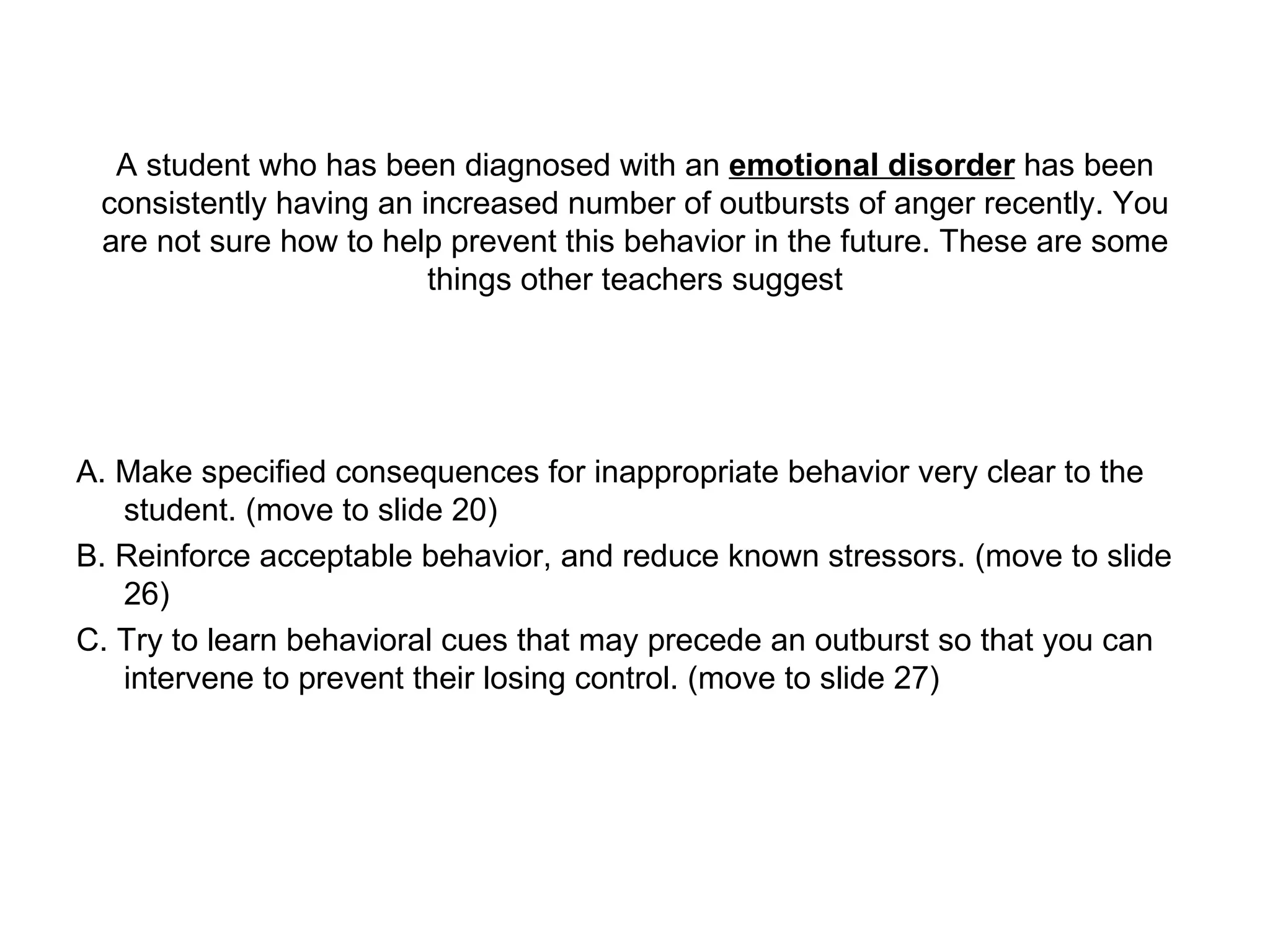 A student who has been diagnosed with an  emotional disorder  has been consistently having an increased number of outbursts of anger recently. You are not sure how to help prevent this behavior in the future. These are some things other teachers suggest A. Make specified consequences for inappropriate behavior very clear to the student. (move to slide 20) B. Reinforce acceptable behavior, and reduce known stressors. (move to slide 26) C. Try to learn behavioral cues that may precede an outburst so that you can intervene to prevent their losing control. (move to slide 27) 