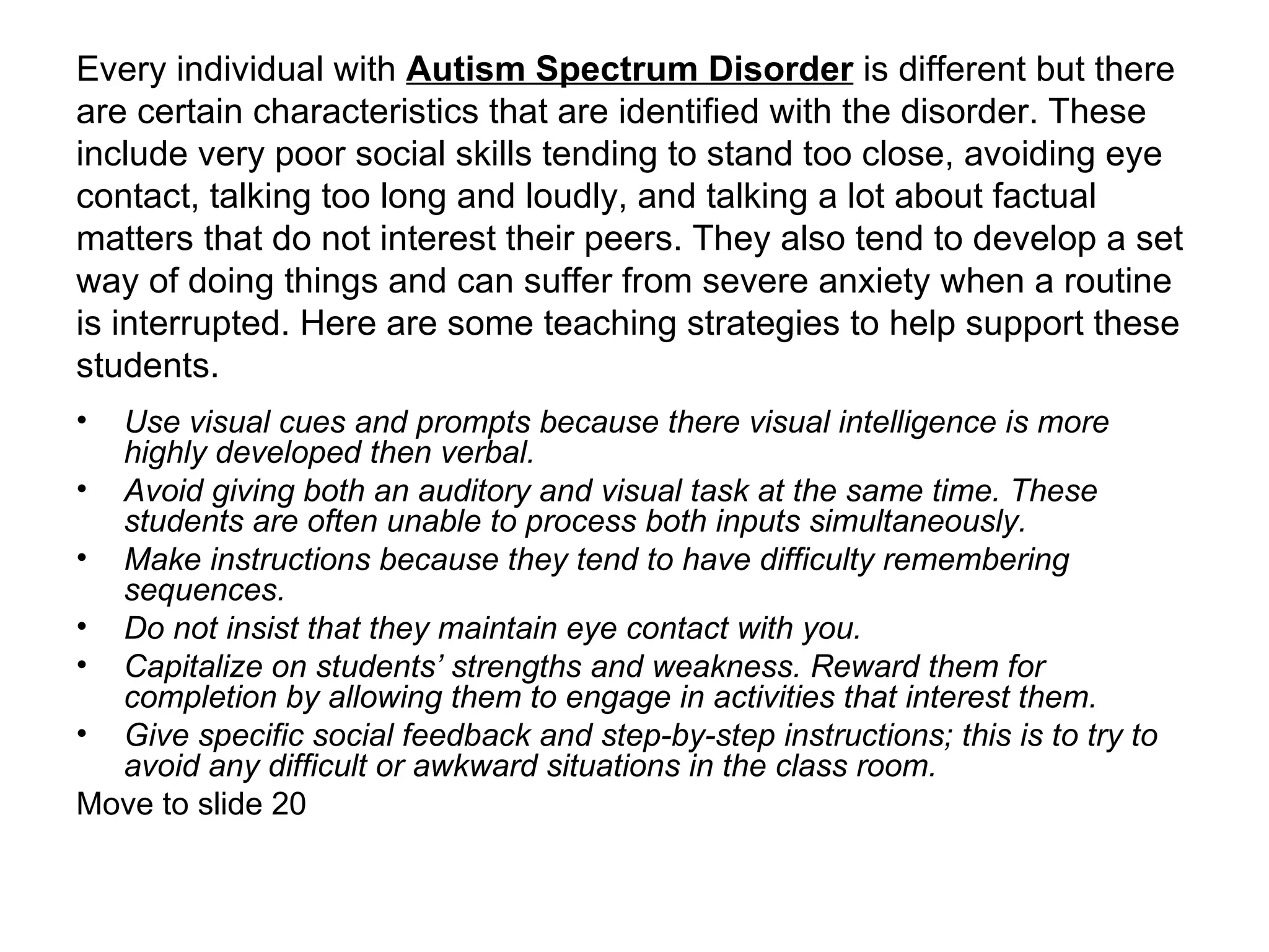 Every individual with  Autism Spectrum Disorder  is different but there are certain characteristics that are identified with the disorder. These include very poor social skills tending to stand too close, avoiding eye contact, talking too long and loudly, and talking a lot about factual matters that do not interest their peers. They also tend to develop a set way of doing things and can suffer from severe anxiety when a routine is interrupted. Here are some teaching strategies to help support these students. Use visual cues and prompts because there visual intelligence is more highly developed then verbal.   Avoid giving both an auditory and visual task at the same time. These students are often unable to process both inputs simultaneously.   Make instructions because they tend to have difficulty remembering sequences.   Do not insist that they maintain eye contact with you.   Capitalize on students’ strengths and weakness. Reward them for completion by allowing them to engage in activities that interest them.   Give specific social feedback and step-by-step instructions; this is to try to avoid any difficult or awkward situations in the class room.   Move to slide 20 