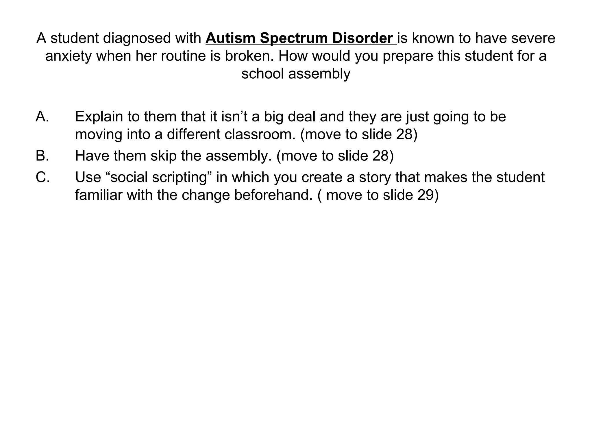 A student diagnosed with  Autism Spectrum Disorder  is known to have severe anxiety when her routine is broken. How would you prepare this student for a school assembly Explain to them that it isn’t a big deal and they are just going to be moving into a different classroom. (move to slide 28) Have them skip the assembly. (move to slide 28) Use “social scripting” in which you create a story that makes the student familiar with the change beforehand. ( move to slide 29) 