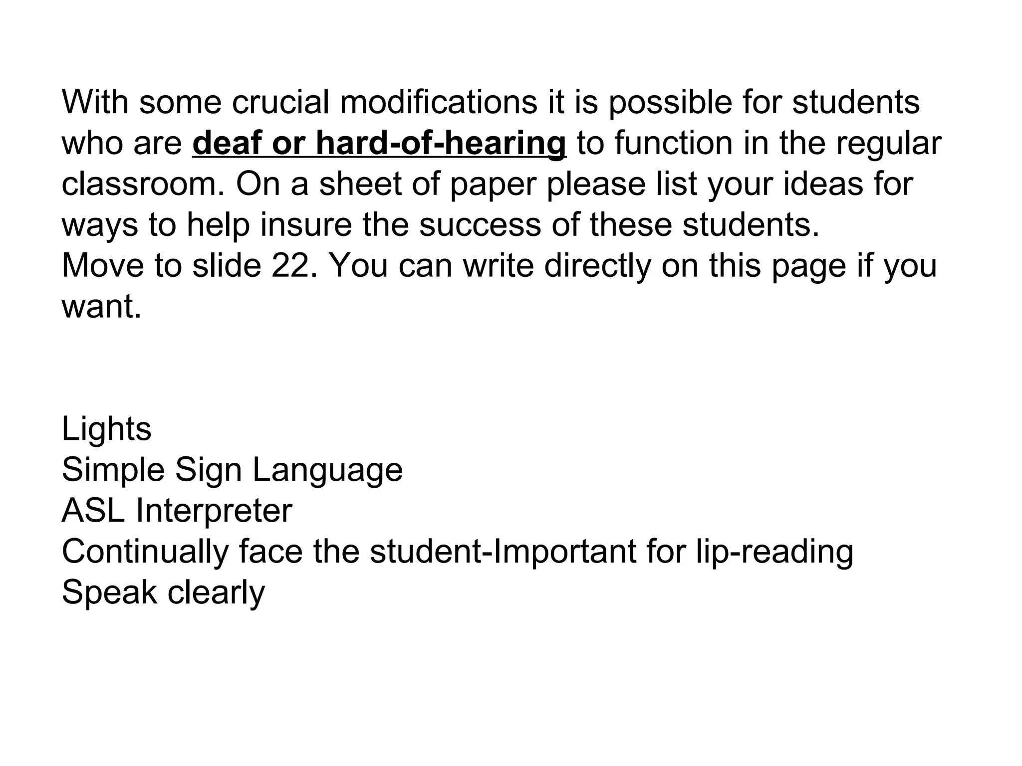 With some crucial modifications it is possible for students who are  deaf or hard-of-hearing  to function in the regular classroom. On a sheet of paper please list your ideas for ways to help insure the success of these students. Move to slide 22. You can write directly on this page if you want. Lights Simple Sign Language ASL Interpreter Continually face the student-Important for lip-reading  Speak clearly 