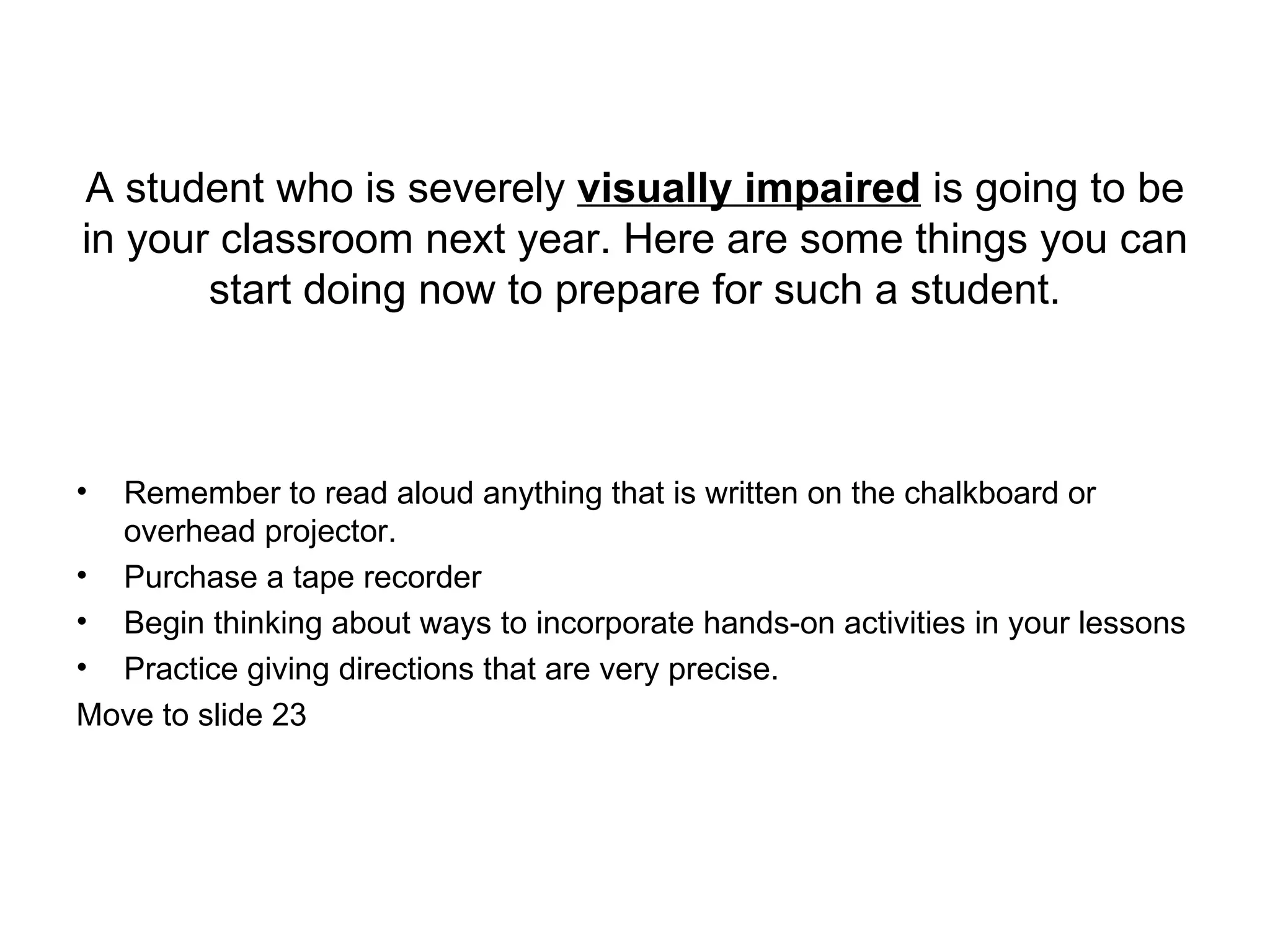 A student who is severely  visually impaired  is going to be in your classroom next year. Here are some things you can start doing now to prepare for such a student. Remember to read aloud anything that is written on the chalkboard or overhead projector. Purchase a tape recorder Begin thinking about ways to incorporate hands-on activities in your lessons Practice giving directions that are very precise.  Move to slide 23 