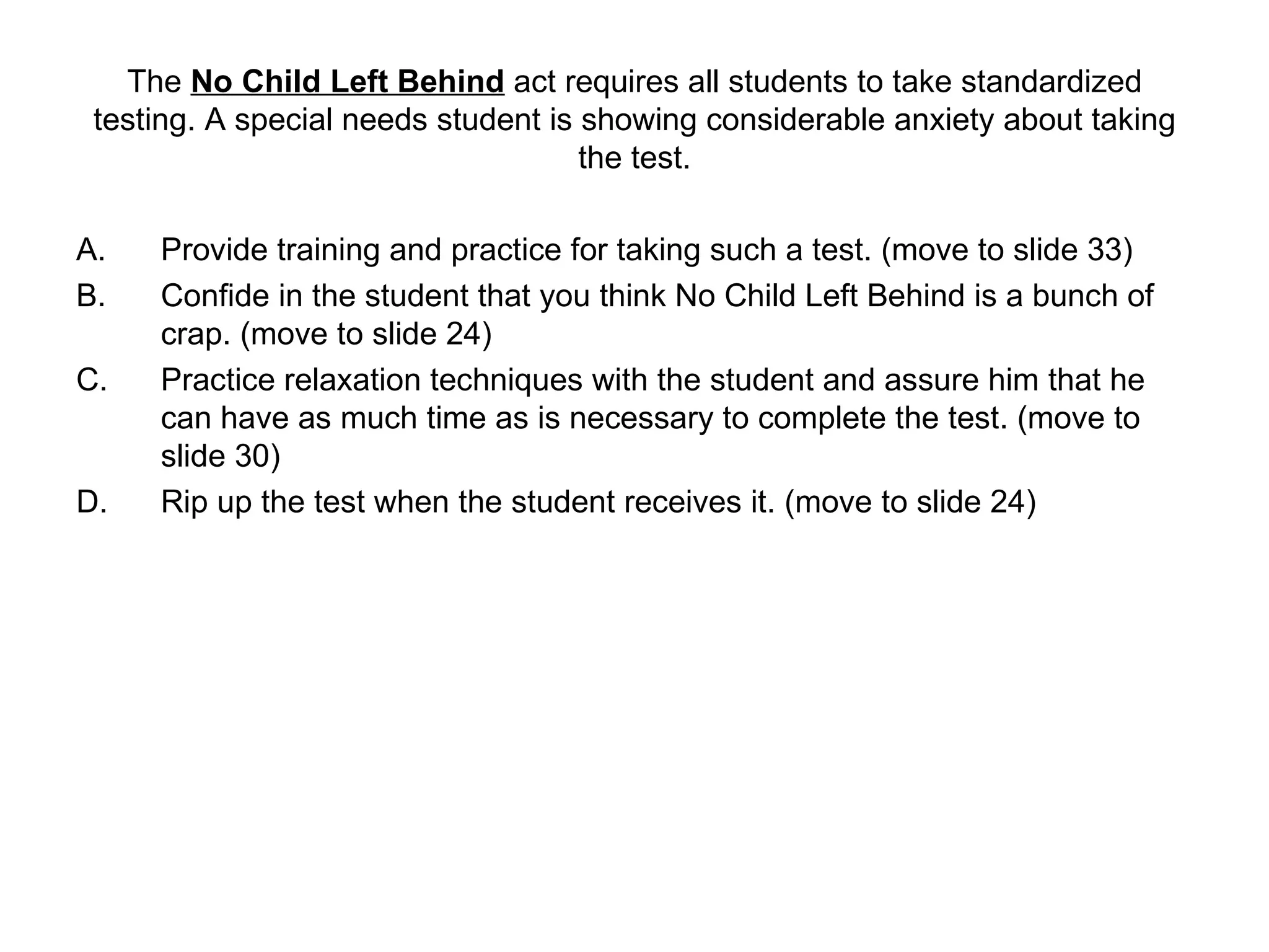 The  No Child Left Behind  act requires all students to take standardized testing. A special needs student is showing considerable anxiety about taking the test. Provide training and practice for taking such a test. (move to slide 33)  Confide in the student that you think No Child Left Behind is a bunch of crap. (move to slide 24) Practice relaxation techniques with the student and assure him that he can have as much time as is necessary to complete the test. (move to slide 30) Rip up the test when the student receives it. (move to slide 24) 