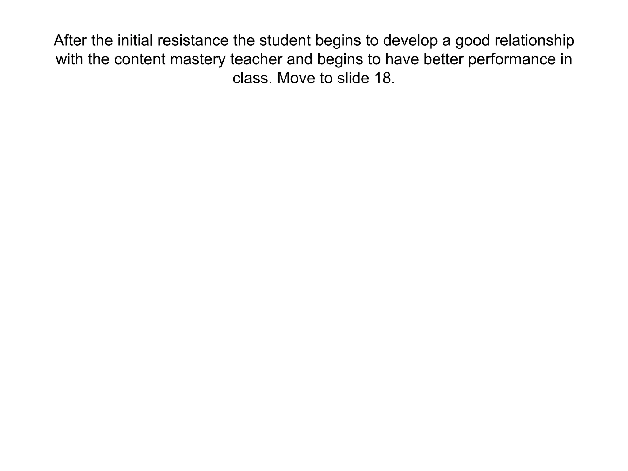 After the initial resistance the student begins to develop a good relationship with the content mastery teacher and begins to have better performance in class. Move to slide 18. 