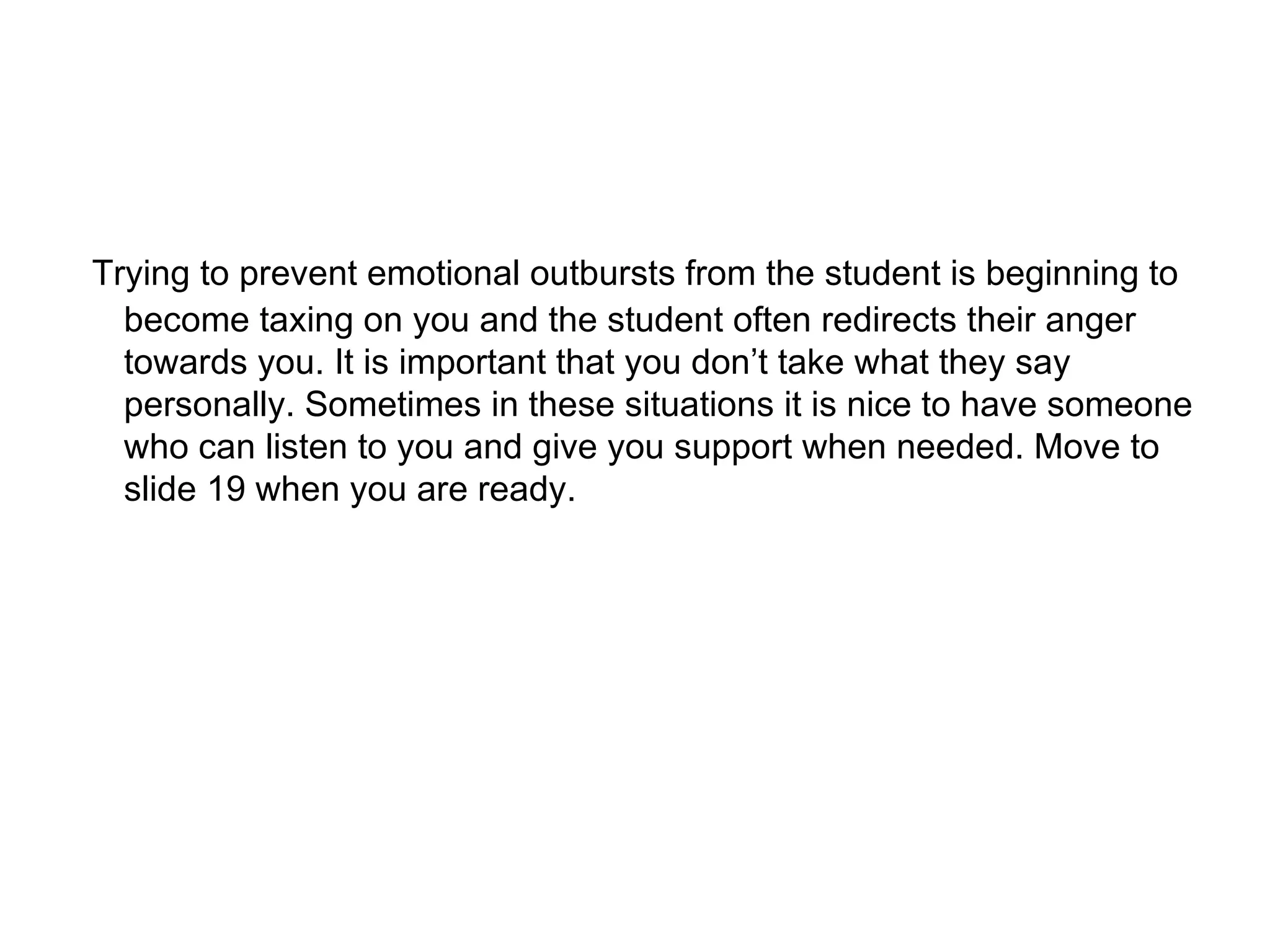 Trying to prevent emotional outbursts from the student is beginning to become taxing on you and the student often redirects their anger towards you. It is important that you don’t take what they say personally. Sometimes in these situations it is nice to have someone who can listen to you and give you support when needed. Move to slide 19 when you are ready. 