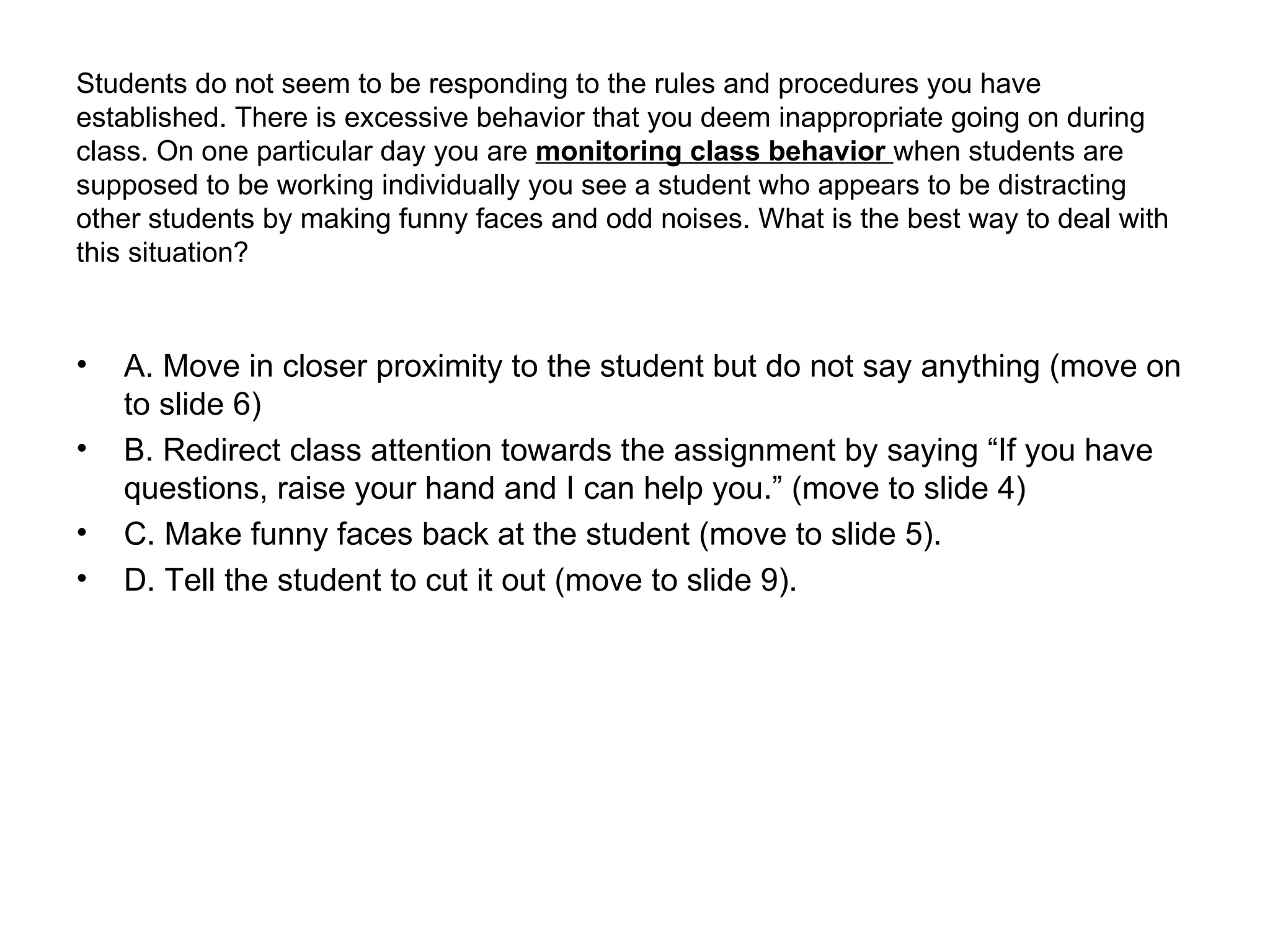 Students do not seem to be responding to the rules and procedures you have established. There is excessive behavior that you deem inappropriate going on during class. On one particular day you are  monitoring class behavior   when students are supposed to be working individually you see a student who appears to be distracting other students by making funny faces and odd noises. What is the best way to deal with this situation? A. Move in closer proximity to the student but do not say anything (move on to slide 6) B. Redirect class attention towards the assignment by saying “If you have questions, raise your hand and I can help you.” (move to slide 4) C. Make funny faces back at the student (move to slide 5). D. Tell the student to cut it out (move to slide 9). 