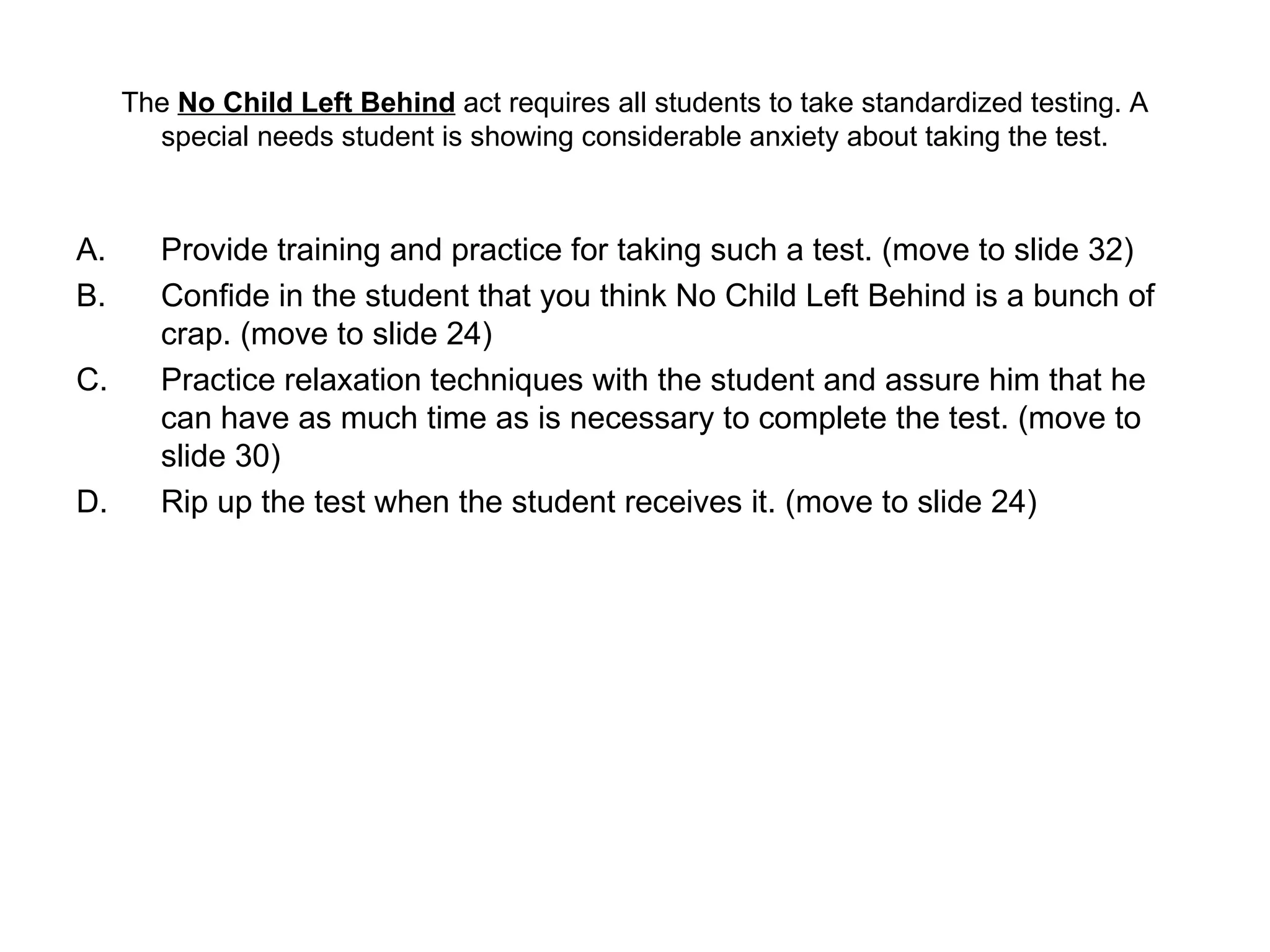 The  No Child Left Behind  act requires all students to take standardized testing. A special needs student is showing considerable anxiety about taking the test. Provide training and practice for taking such a test. (move to slide 32)  Confide in the student that you think No Child Left Behind is a bunch of crap. (move to slide 24) Practice relaxation techniques with the student and assure him that he can have as much time as is necessary to complete the test. (move to slide 30) Rip up the test when the student receives it. (move to slide 24) 
