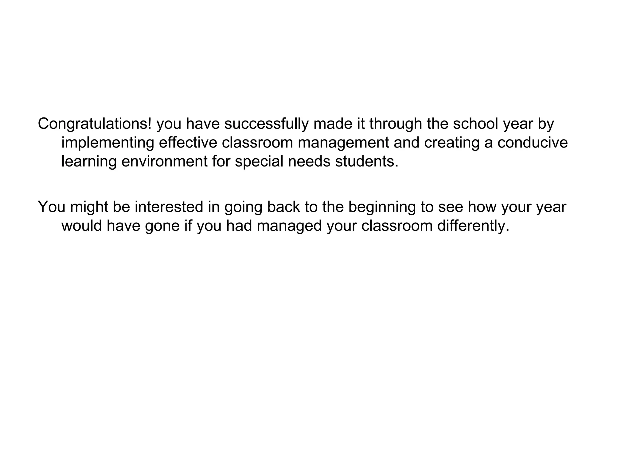 Congratulations! you have successfully made it through the school year by implementing effective classroom management and creating a conducive learning environment for special needs students. You might be interested in going back to the beginning to see how your year would have gone if you had managed your classroom differently. 