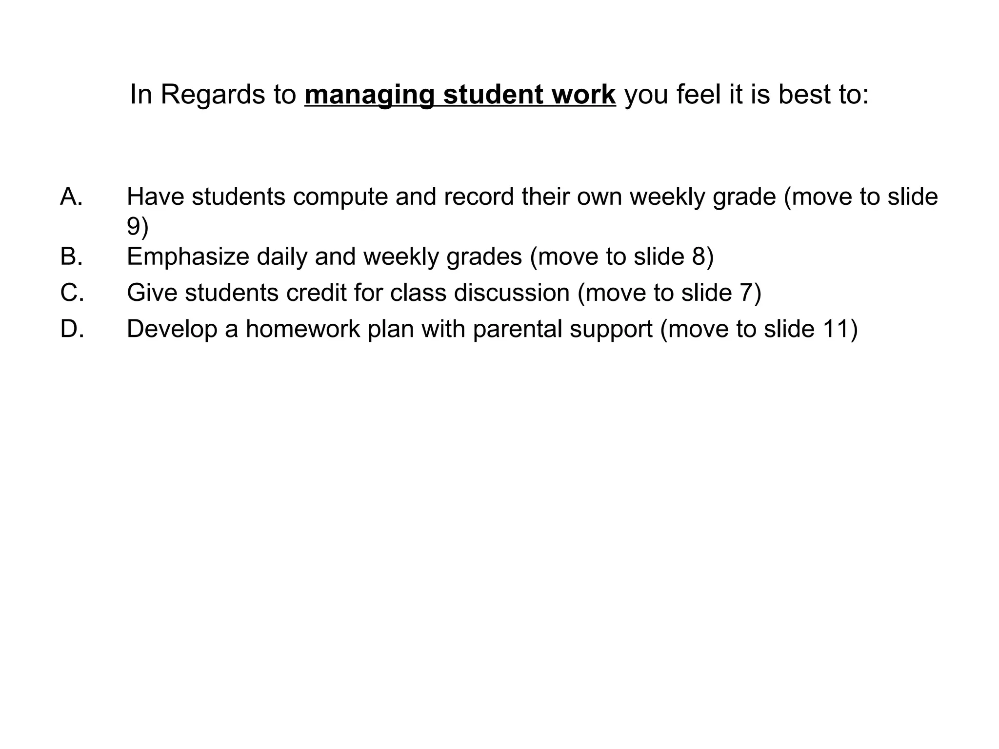 In Regards to  managing student work  you feel it is best to: Have students compute and record their own weekly grade (move to slide 9)  Emphasize daily and weekly grades (move to slide 8) Give students credit for class discussion (move to slide 7) Develop a homework plan with parental support (move to slide 11) 