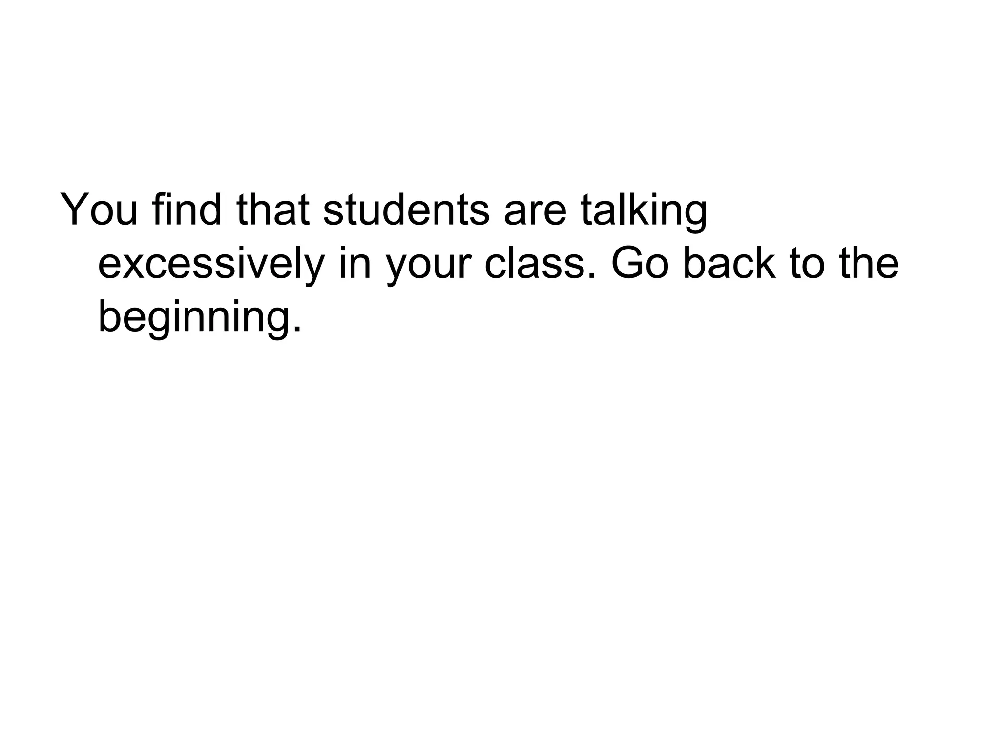 You find that students are talking excessively in your class. Go back to the beginning. 