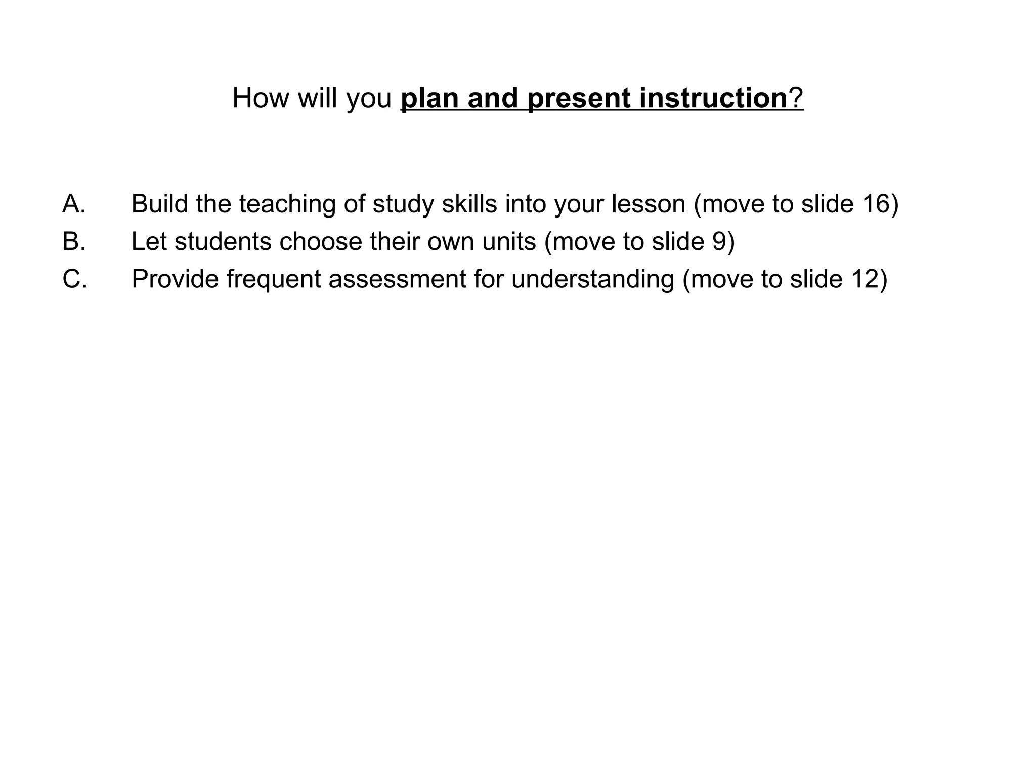 How will you  plan and present instruction ? Build the teaching of study skills into your lesson (move to slide 16) Let students choose their own units (move to slide 9) C.  Provide frequent assessment for understanding (move to slide 12) 