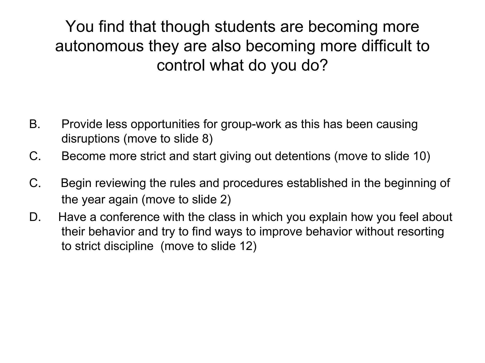 You find that though students are becoming more autonomous they are also becoming more difficult to control what do you do? Provide less opportunities for group-work as this has been causing disruptions (move to slide 8) Become more strict and start giving out detentions (move to slide 10) C.  Begin reviewing the rules and procedures established in the beginning of the year again (move to slide 2) D.  Have a conference with the class in which you explain how you feel about their behavior and try to find ways to improve behavior without resorting to strict discipline  (move to slide 12) 