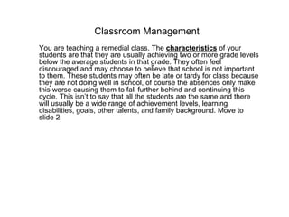 Classroom Management You are teaching a remedial class. The  characteristics   of your students are that they are usually achieving two or more grade levels below the average students in that grade. They often feel discouraged and may choose to believe that school is not important to them. These students may often be late or tardy for class because they are not doing well in school, of course the absences only make this worse causing them to fall further behind and continuing this cycle. This isn’t to say that all the students are the same and there will usually be a wide range of achievement levels, learning disabilities, goals, other talents, and family background. Move to slide 2. 