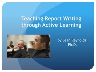Teaching Report Writing
through Active Learning
by Jean Reynolds,
Ph.D.
 