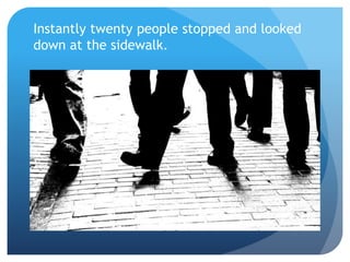 Instantly twenty people stopped and looked
down at the sidewalk.
 