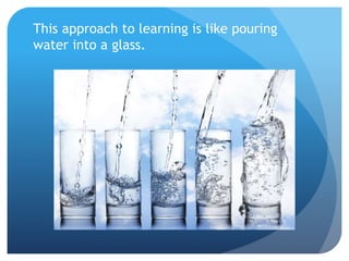 This approach to learning is like pouring
water into a glass.
 