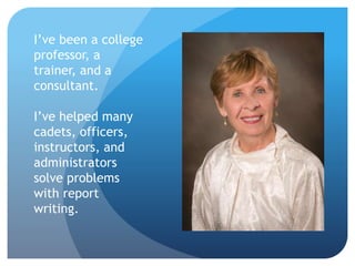 I’ve been a college
professor, a
trainer, and a
consultant.
I’ve helped many
cadets, officers,
instructors, and
administrators
solve problems
with report
writing.
 