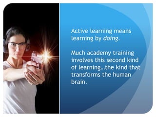 Active learning means
learning by doing.
Much academy training
involves this second kind
of learning…the kind that
transforms the human
brain.
 