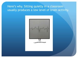 Here’s why. Sitting quietly in a classroom
usually produces a low level of brain activity.
 