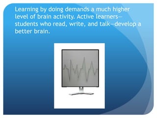 Learning by doing demands a much higher
level of brain activity. Active learners—
students who read, write, and talk—develop a
better brain.
 