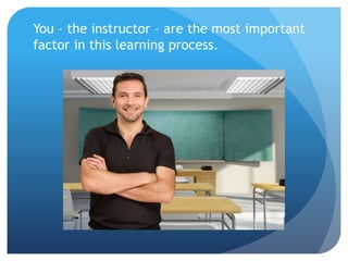 You – the instructor – are the most important
factor in this learning process.
 