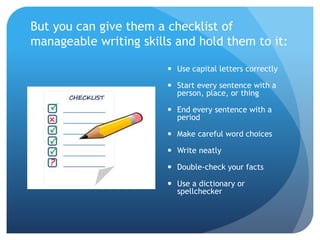 But you can give them a checklist of
manageable writing skills and hold them to it:
 Use capital letters correctly
 Start every sentence with a
person, place, or thing
 End every sentence with a
period
 Make careful word choices
 Write neatly
 Double-check your facts
 Use a dictionary or
spellchecker
 