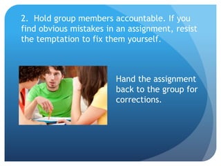 2. Hold group members accountable. If you
find obvious mistakes in an assignment, resist
the temptation to fix them yourself.
Hand the assignment
back to the group for
corrections.
 