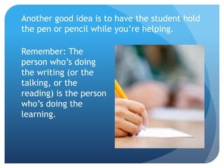 Another good idea is to have the student hold
the pen or pencil while you’re helping.
Remember: The
person who’s doing
the writing (or the
talking, or the
reading) is the person
who’s doing the
learning.
 