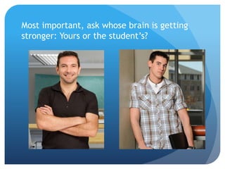 Most important, ask whose brain is getting
stronger: Yours or the student’s?
 
