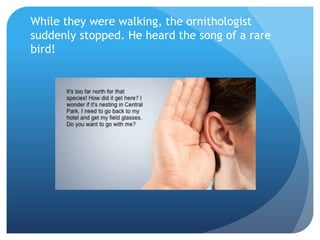 While they were walking, the ornithologist
suddenly stopped. He heard the song of a rare
bird!
 