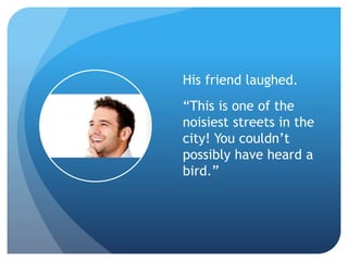 His friend laughed.
“This is one of the
noisiest streets in the
city! You couldn’t
possibly have heard a
bird.”
 