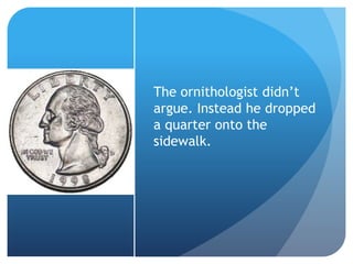 The ornithologist didn’t
argue. Instead he dropped
a quarter onto the
sidewalk.
 