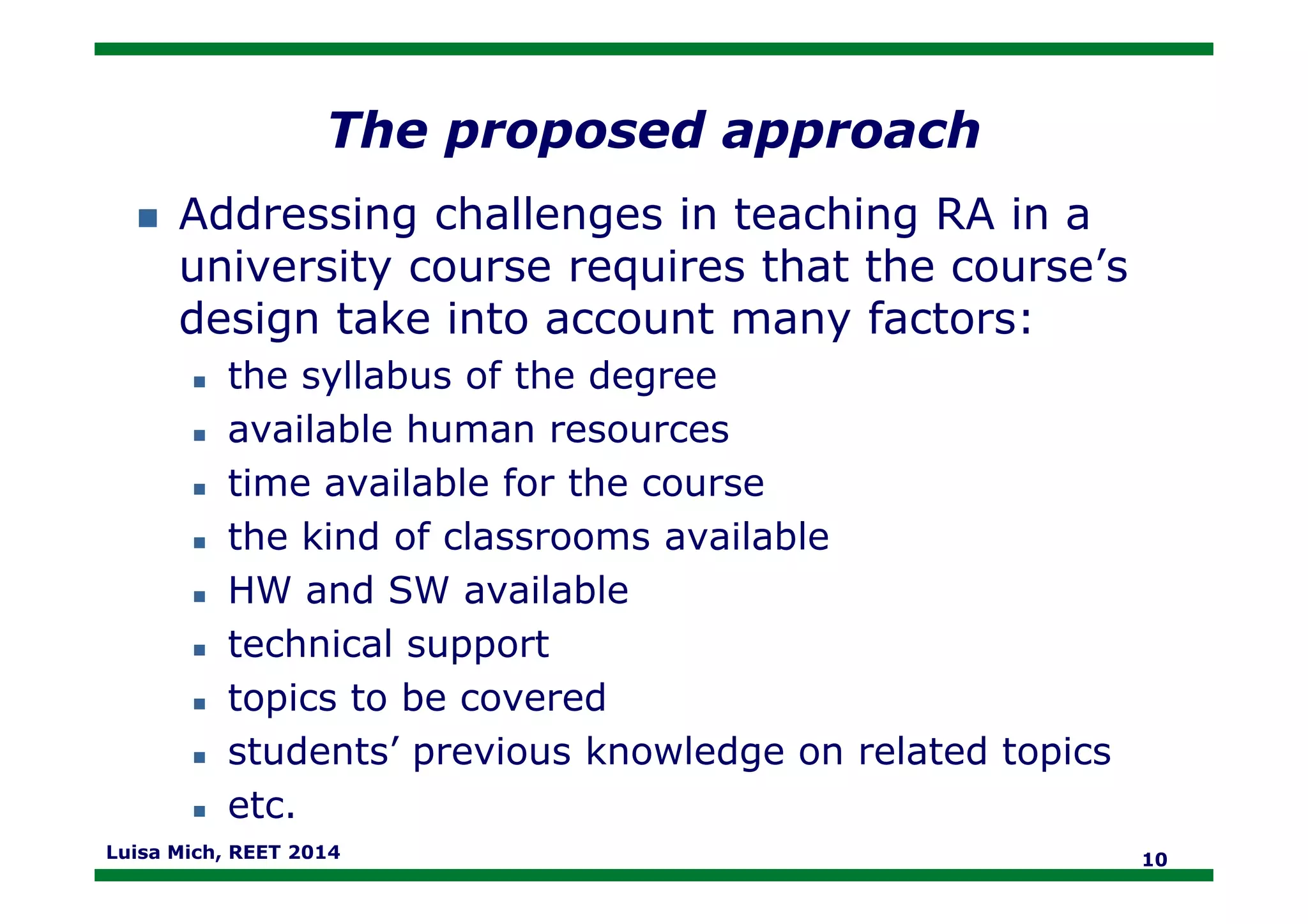 The proposed approach
Addressing challenges in teaching RA in a
university course requires that the course’s
design take into account many factors:
the syllabus of the degree
available human resources
time available for the coursetime available for the course
the kind of classrooms available
HW and SW available
technical support
topics to be covered
students’ previous knowledge on related topics
etc.
Luisa Mich, REET 2014 10
 