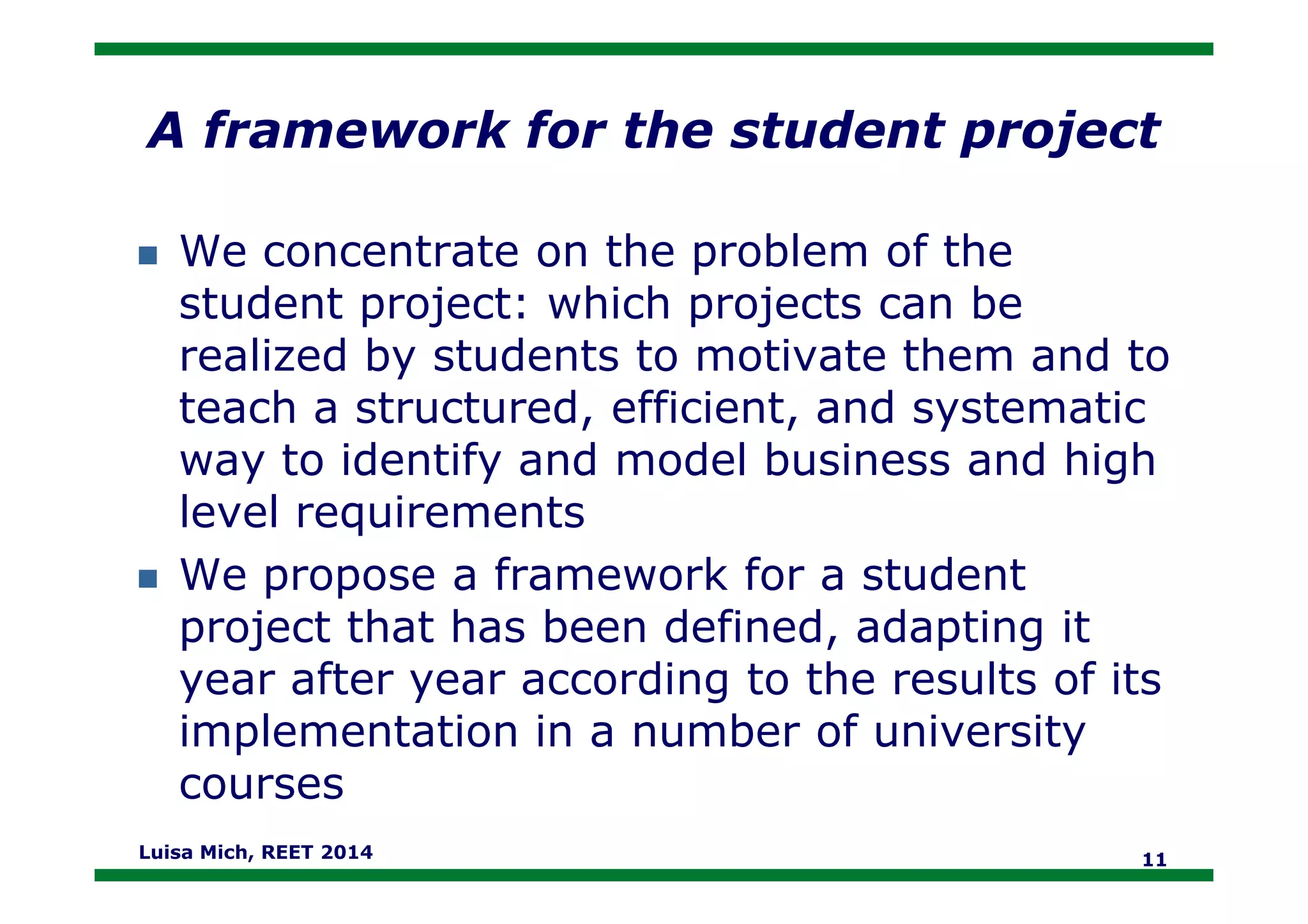 A framework for the student project
We concentrate on the problem of the
student project: which projects can be
realized by students to motivate them and to
teach a structured, efficient, and systematic
way to identify and model business and highway to identify and model business and high
level requirements
We propose a framework for a student
project that has been defined, adapting it
year after year according to the results of its
implementation in a number of university
courses
Luisa Mich, REET 2014 11
 