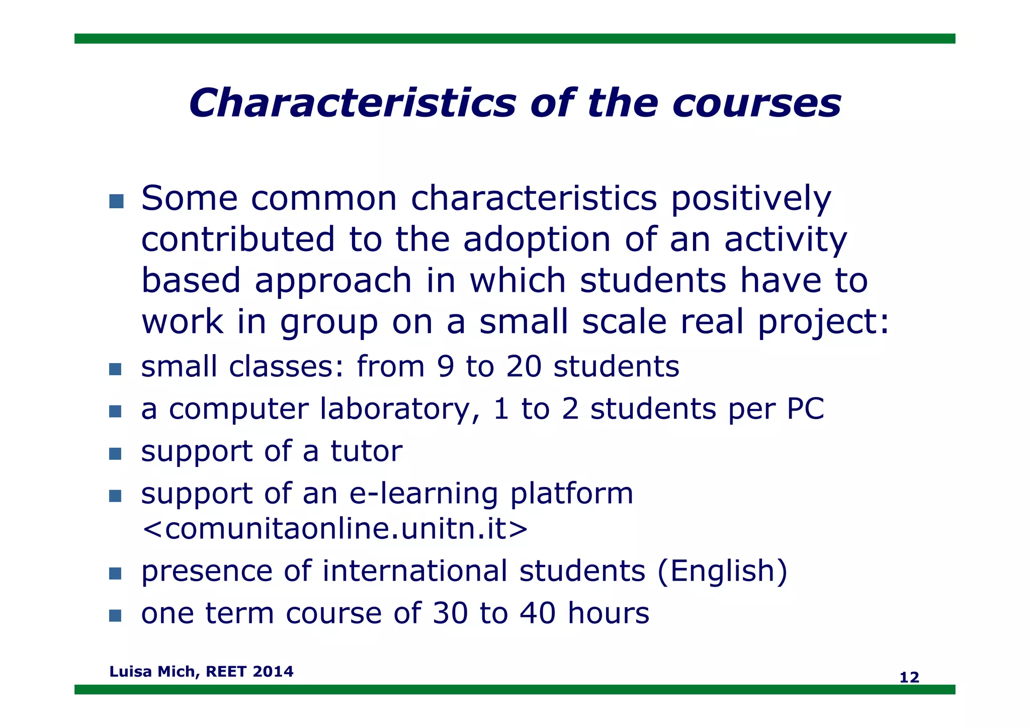 Characteristics of the courses
Some common characteristics positively
contributed to the adoption of an activity
based approach in which students have to
work in group on a small scale real project:
small classes: from 9 to 20 studentssmall classes: from 9 to 20 students
a computer laboratory, 1 to 2 students per PC
support of a tutor
support of an e-learning platform
<comunitaonline.unitn.it>
presence of international students (English)
one term course of 30 to 40 hours
Luisa Mich, REET 2014 12
 