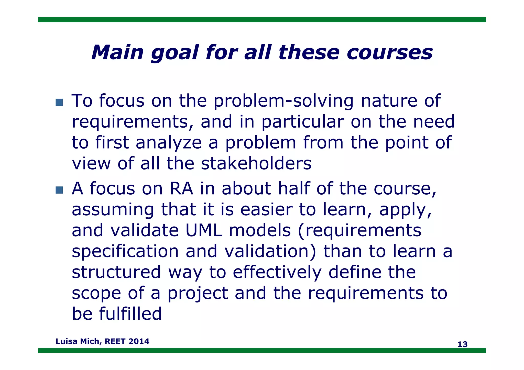 Main goal for all these courses
To focus on the problem-solving nature of
requirements, and in particular on the need
to first analyze a problem from the point of
view of all the stakeholders
A focus on RA in about half of the course,A focus on RA in about half of the course,
assuming that it is easier to learn, apply,
and validate UML models (requirements
specification and validation) than to learn a
structured way to effectively define the
scope of a project and the requirements to
be fulfilled
Luisa Mich, REET 2014 13
 