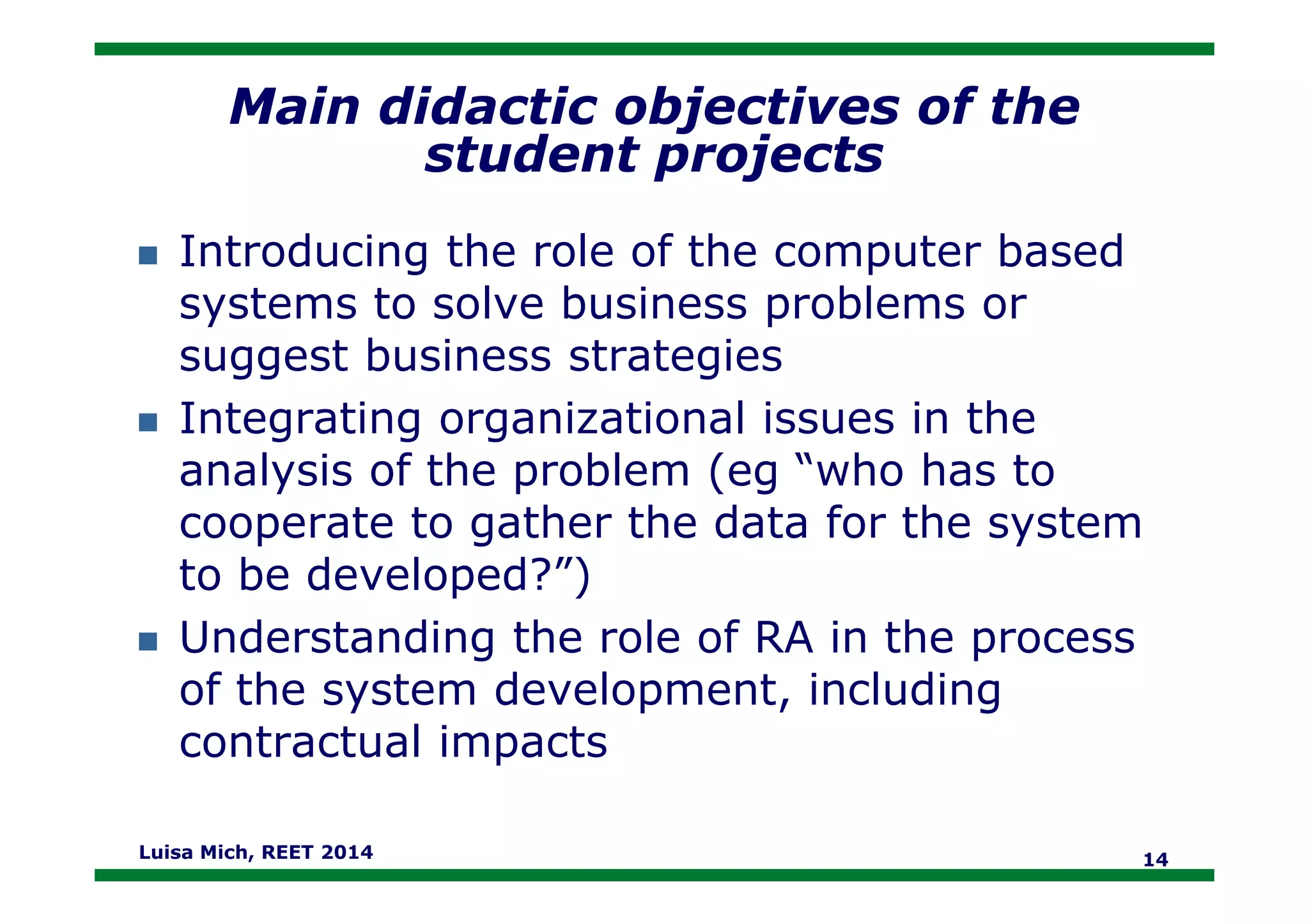 Main didactic objectives of the
student projects
Introducing the role of the computer based
systems to solve business problems or
suggest business strategies
Integrating organizational issues in the
analysis of the problem (eg “who has toanalysis of the problem (eg “who has to
cooperate to gather the data for the system
to be developed?”)
Understanding the role of RA in the process
of the system development, including
contractual impacts
Luisa Mich, REET 2014 14
 