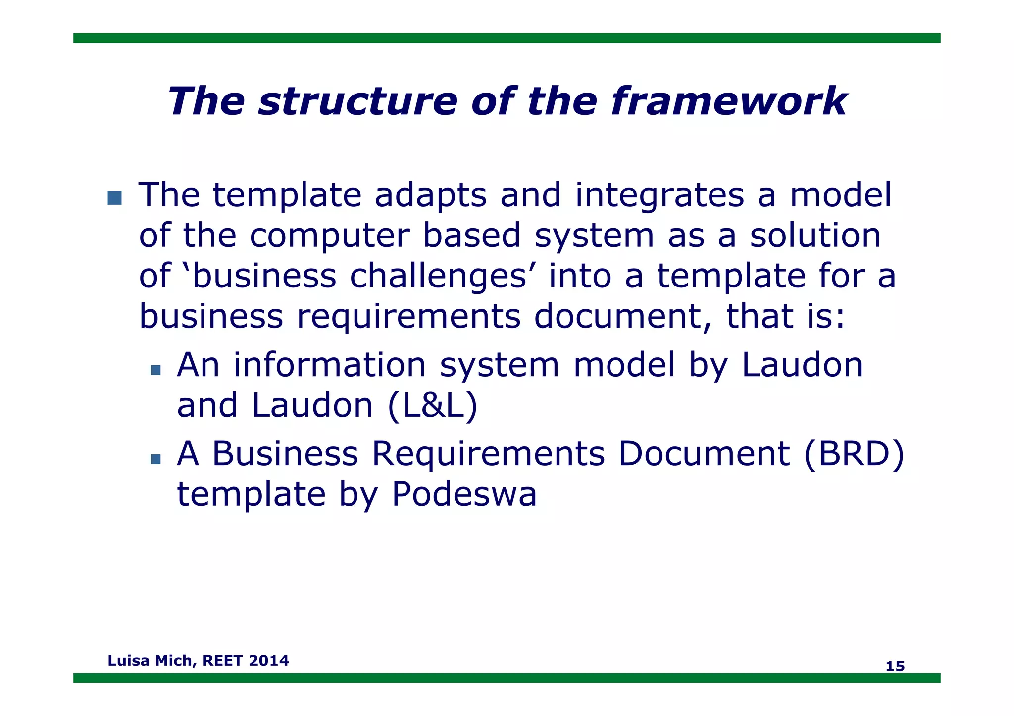 The structure of the framework
The template adapts and integrates a model
of the computer based system as a solution
of ‘business challenges’ into a template for a
business requirements document, that is:
An information system model by LaudonAn information system model by Laudon
and Laudon (L&L)
A Business Requirements Document (BRD)
template by Podeswa
Luisa Mich, REET 2014 15
 