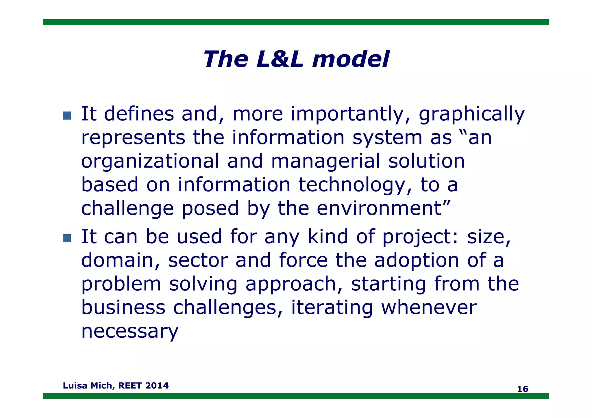 The L&L model
It defines and, more importantly, graphically
represents the information system as “an
organizational and managerial solution
based on information technology, to a
challenge posed by the environment”challenge posed by the environment”
It can be used for any kind of project: size,
domain, sector and force the adoption of a
problem solving approach, starting from the
business challenges, iterating whenever
necessary
Luisa Mich, REET 2014 16
 