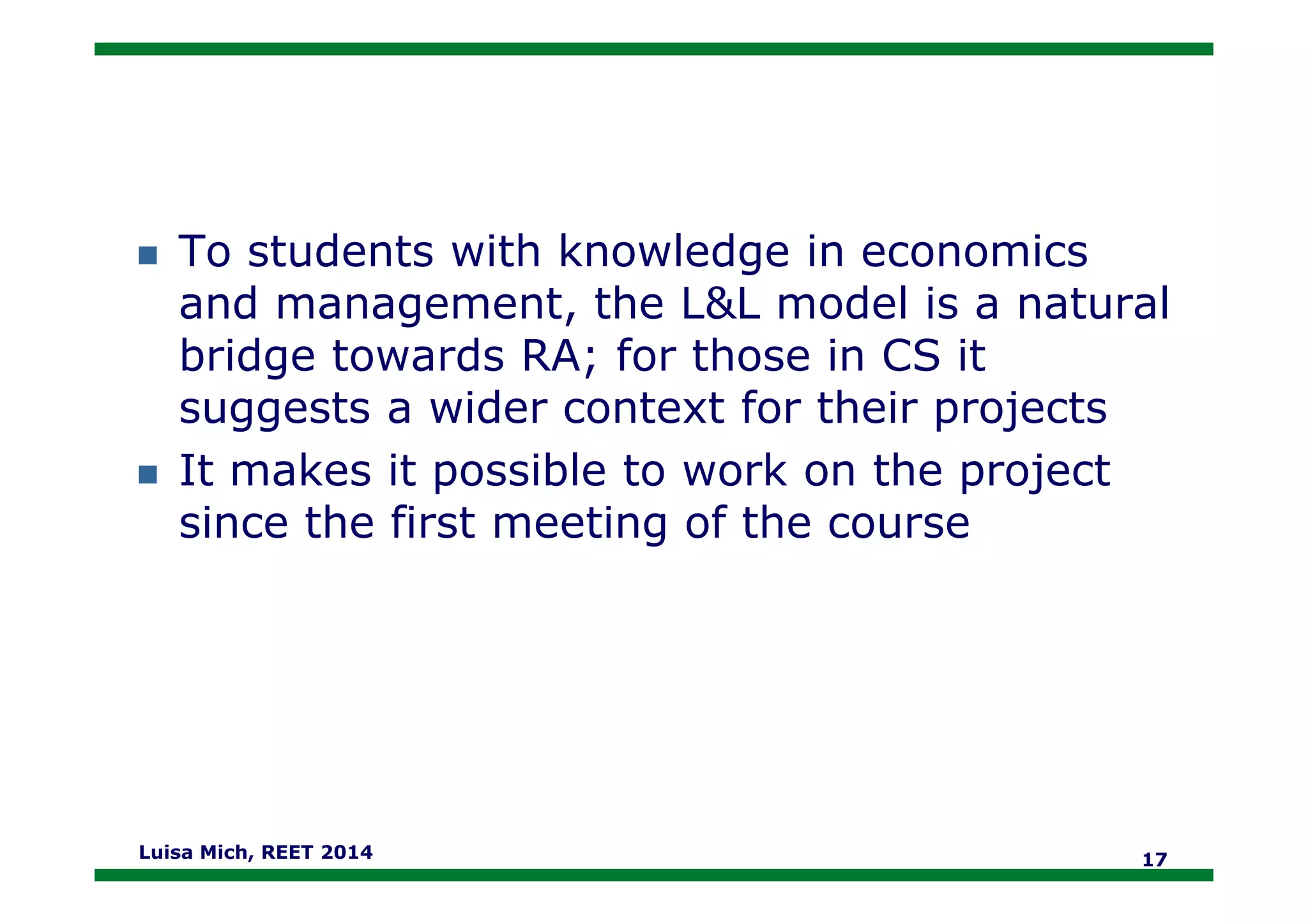 To students with knowledge in economics
and management, the L&L model is a natural
bridge towards RA; for those in CS it
suggests a wider context for their projects
It makes it possible to work on the projectIt makes it possible to work on the project
since the first meeting of the course
Luisa Mich, REET 2014 17
 